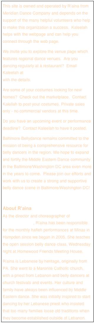 This site is owned and operated by R’aina from Meridian Dance Company and depends on the support of the many helpful volunteers who help to make this organization a success.  Kaleelah helps with the webpage and can help you connect through the web page.We invite you to explore the venue page which features regional dance venues.  Are you dancing regularly at a restaurant?  Email Kaleelah at Kaleelah@BaltimoreBellyDance.com with the details. Are some of your costumes looking for new homes?  Check out the marketplace.  Contact Kalellah to post your costumes. Private sales only - no commercial vendors at this time.Do you have an upcoming event or performance deadline?  Contact Kaleelah to have it posted. Baltimore Bellydance remains committed to the mission of being a comprehensive resource for belly dancers in the region. We hope to expand and fortify the Middle Eastern Dance community in the Baltimore/Washington DC area even more in the years to come.  Please join our efforts and work with us to create a strong and supportive belly dance scene in Baltimore/Washington DC!About R'aina  As the director and choreographer of Meridian Dance Company, R’aina has been responsible for the monthly hafleh performances at Minas in Hampden since we began in 2005. She teaches the open session belly dance class, Wednesday night at Homewood Friends Meeting House.R’aina is Lebanese by heritage, originally from PA. She went to a Maronite Catholic church, with a priest from Lebanon and belly dancers at church festivals and events. Her culture and family have always been influenced by Middle Eastern dance. She was initially inspired to start dancing by her Lebanese priest who insisted that too many families loose old traditions when they become established outside of Lebanon.
